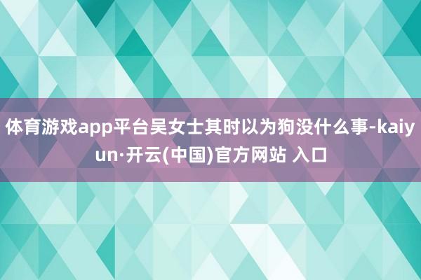 体育游戏app平台吴女士其时以为狗没什么事-kaiyun·开