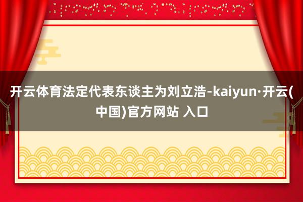 开云体育法定代表东谈主为刘立浩-kaiyun·开云(中国)官