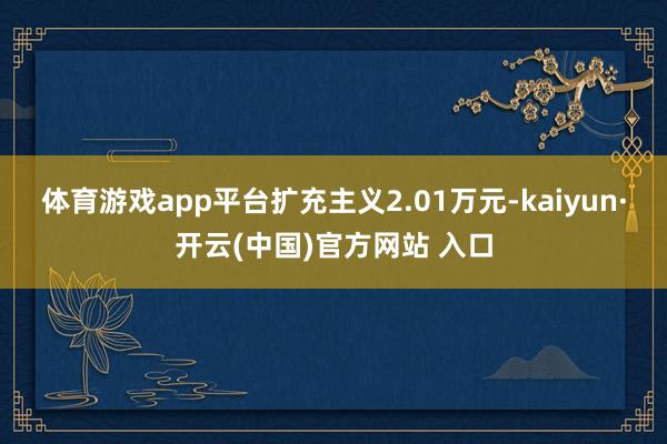 体育游戏app平台扩充主义2.01万元-kaiyun·开云(中国)官方网站 入口