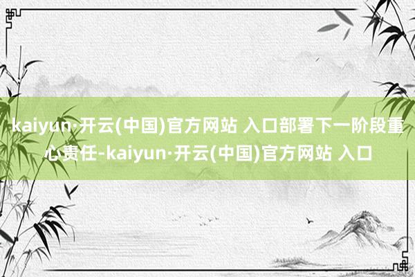 kaiyun·开云(中国)官方网站 入口部署下一阶段重心责任
