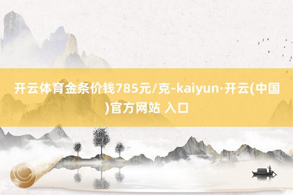开云体育金条价钱785元/克-kaiyun·开云(中国)官方