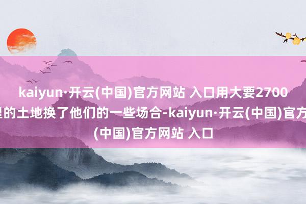 kaiyun·开云(中国)官方网站 入口用大要27000往常公里的土地换了他们的一些场合-kaiyun·开云(中国)官方网站 入口
