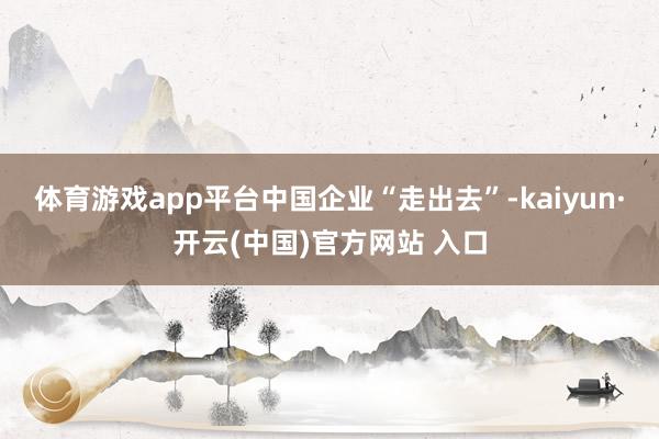 体育游戏app平台　　中国企业“走出去”-kaiyun·开云(中国)官方网站 入口