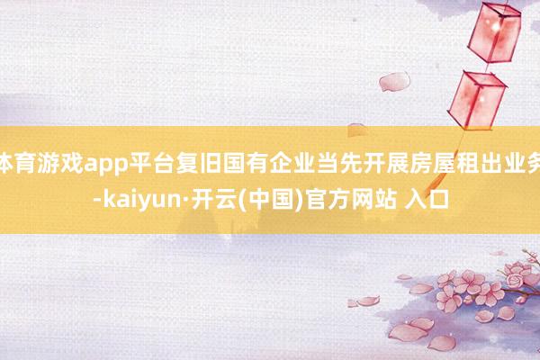 体育游戏app平台复旧国有企业当先开展房屋租出业务-kaiy