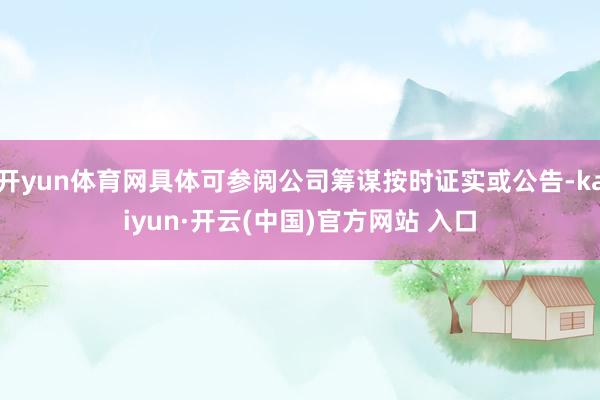 开yun体育网具体可参阅公司筹谋按时证实或公告-kaiyun