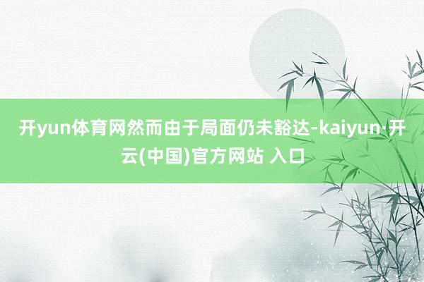 开yun体育网然而由于局面仍未豁达-kaiyun·开云(中国