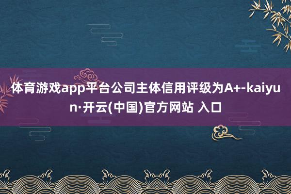   体育游戏app平台公司主体信用评级为A+-kaiyun·开云(中国)官方网站 入口