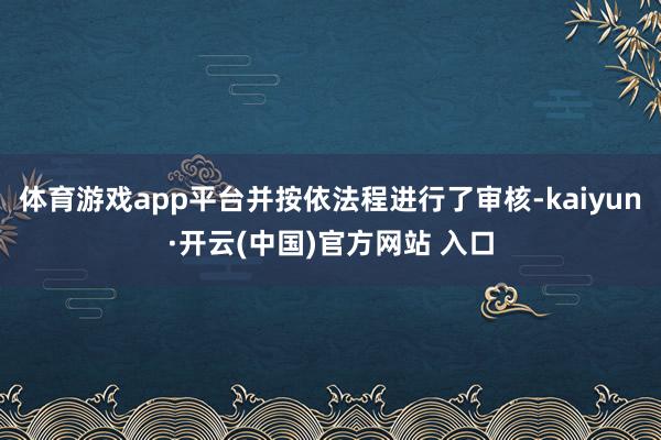 体育游戏app平台并按依法程进行了审核-kaiyun·开云(