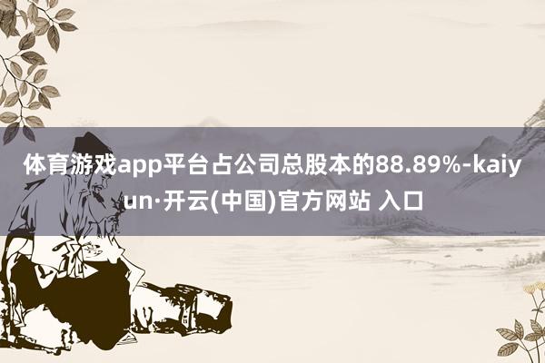 体育游戏app平台占公司总股本的88.89%-kaiyun·