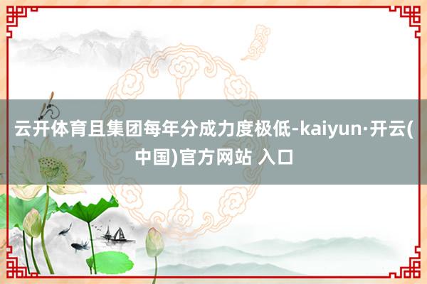 云开体育且集团每年分成力度极低-kaiyun·开云(中国)官