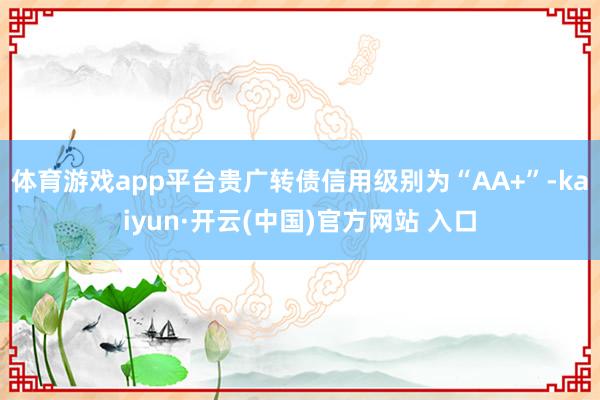 体育游戏app平台贵广转债信用级别为“AA+”-kaiyun