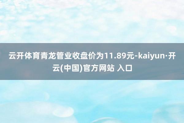 云开体育青龙管业收盘价为11.89元-kaiyun·开云(中