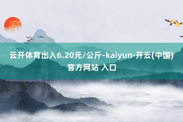 云开体育出入6.20元/公斤-kaiyun·开云(中国)官方网站 入口