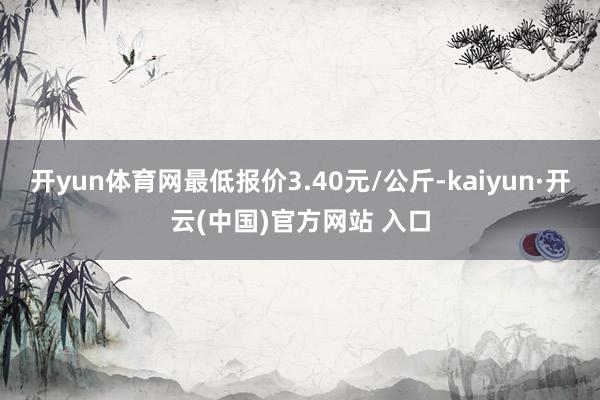 开yun体育网最低报价3.40元/公斤-kaiyun·开云(中国)官方网站 入口