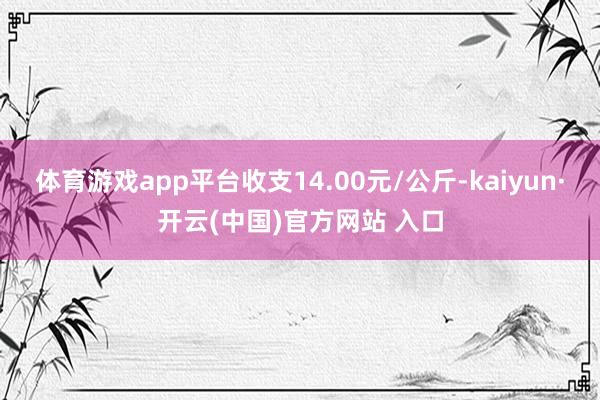 体育游戏app平台收支14.00元/公斤-kaiyun·开云(中国)官方网站 入口