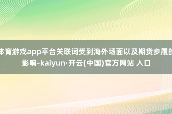 体育游戏app平台关联词受到海外场面以及期货步履的影响-kaiyun·开云(中国)官方网站 入口
