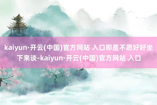 kaiyun·开云(中国)官方网站 入口即是不愿好好坐下来谈-kaiyun·开云(中国)官方网站 入口