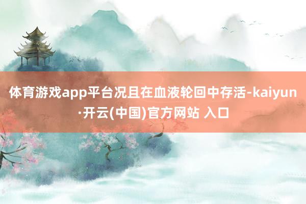 体育游戏app平台况且在血液轮回中存活-kaiyun·开云(