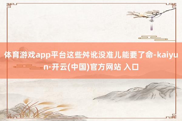 体育游戏app平台这些舛讹没准儿能要了命-kaiyun·开云