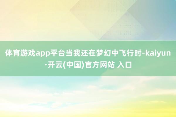 体育游戏app平台当我还在梦幻中飞行时-kaiyun·开云(