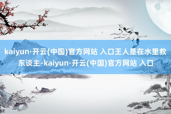 kaiyun·开云(中国)官方网站 入口王人是在水里救东谈主