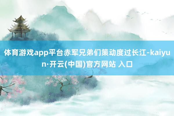 体育游戏app平台赤军兄弟们策动度过长江-kaiyun·开云