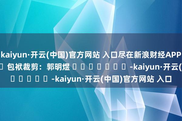 kaiyun·开云(中国)官方网站 入口尽在新浪财经APP 