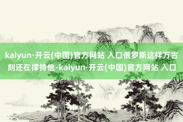 kaiyun·开云(中国)官方网站 入口俄罗斯这样万古刻还在