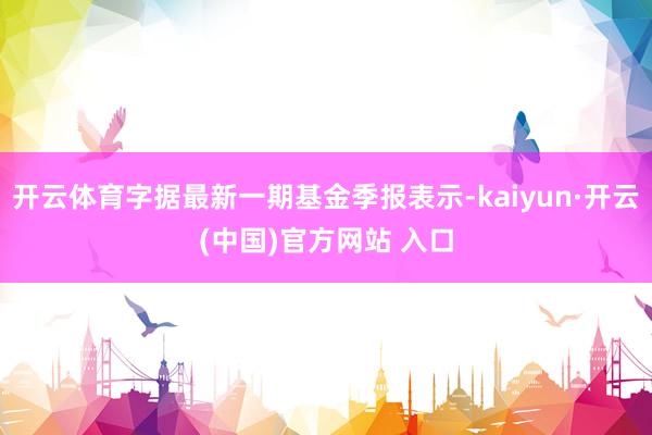 开云体育字据最新一期基金季报表示-kaiyun·开云(中国)