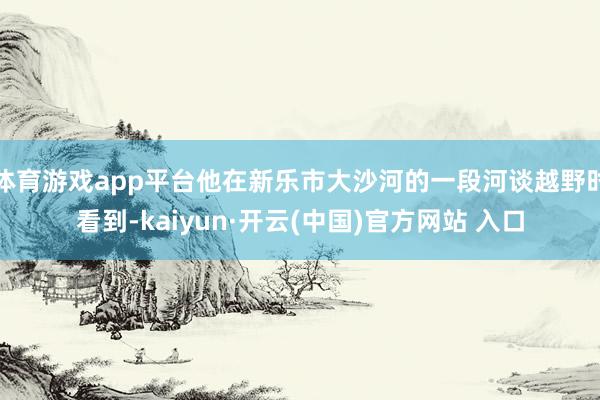 体育游戏app平台他在新乐市大沙河的一段河谈越野时看到-kaiyun·开云(中国)官方网站 入口