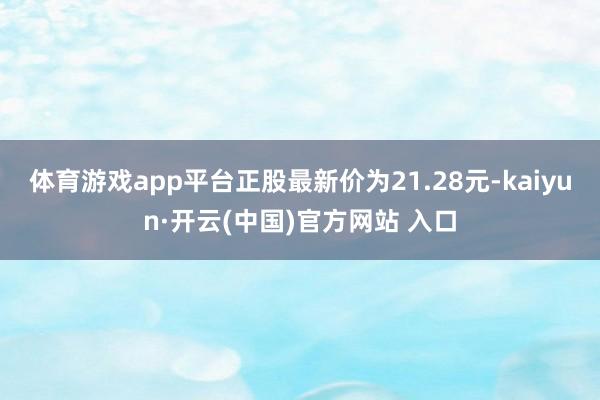 体育游戏app平台正股最新价为21.28元-kaiyun·开