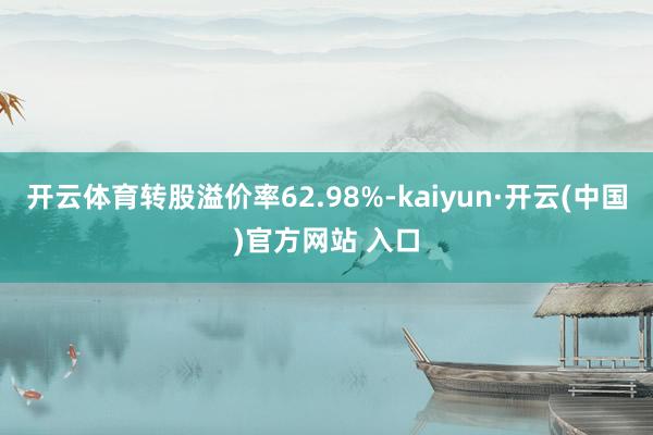开云体育转股溢价率62.98%-kaiyun·开云(中国)官