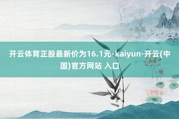 开云体育正股最新价为16.1元-kaiyun·开云(中国)官
