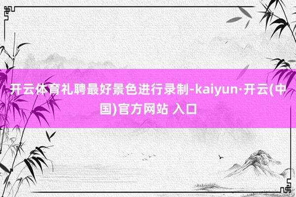 开云体育礼聘最好景色进行录制-kaiyun·开云(中国)官方