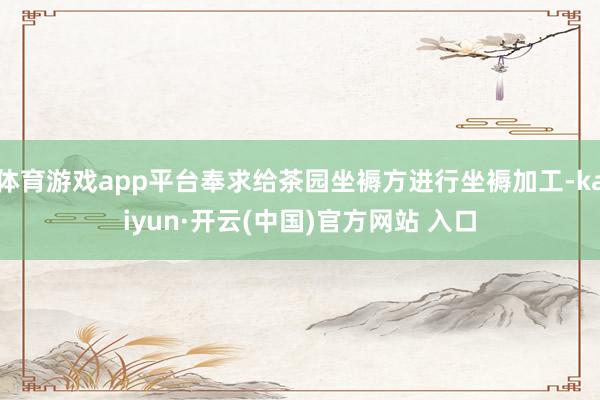 体育游戏app平台奉求给茶园坐褥方进行坐褥加工-kaiyun