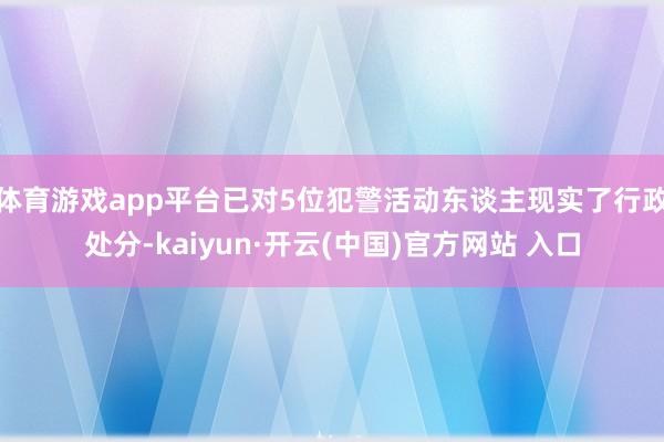 体育游戏app平台已对5位犯警活动东谈主现实了行政处分-ka
