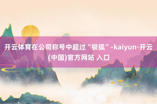 开云体育在公司称号中超过“极狐”-kaiyun·开云(中国)