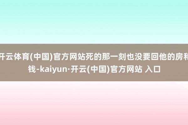 开云体育(中国)官方网站死的那一刻也没要回他的房和钱-kaiyun·开云(中国)官方网站 入口